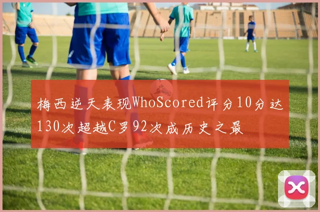 梅西逆天表现WhoScored评分10分达130次超越C罗92次成历史之最