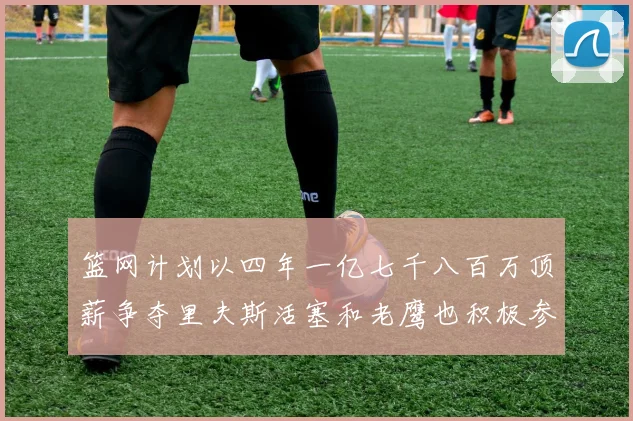 篮网计划以四年一亿七千八百万顶薪争夺里夫斯活塞和老鹰也积极参与竞标