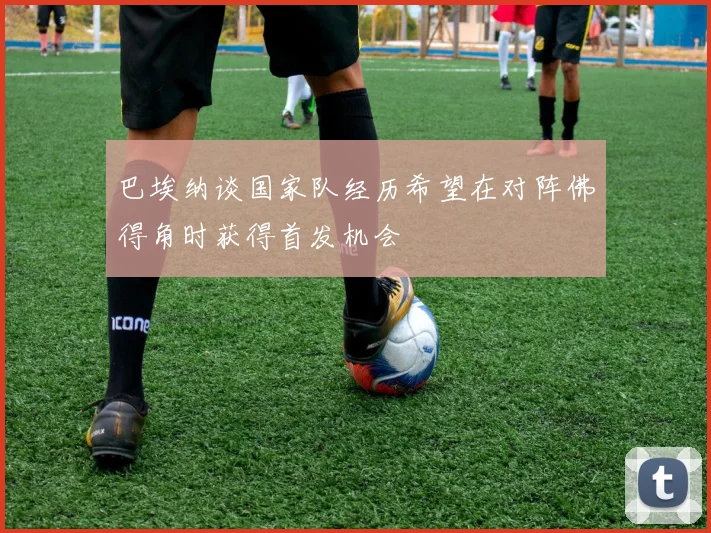 巴埃纳谈国家队经历希望在对阵佛得角时获得首发机会