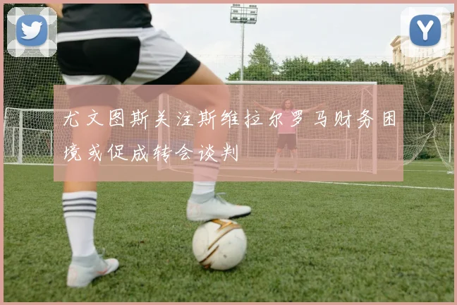 尤文图斯关注斯维拉尔罗马财务困境或促成转会谈判