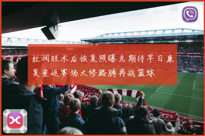 杜润旺术后恢复照曝光期待早日康复重返赛场大修胳膊再战篮球