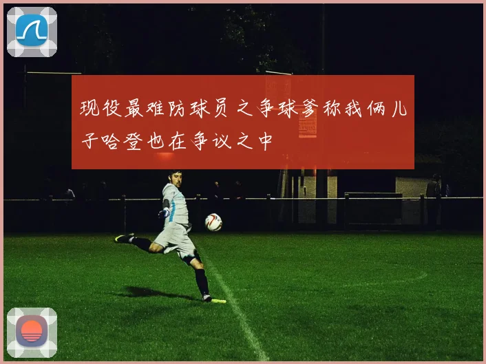 现役最难防球员之争球爹称我俩儿子哈登也在争议之中