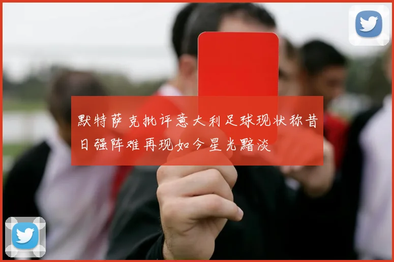 默特萨克批评意大利足球现状称昔日强阵难再现如今星光黯淡