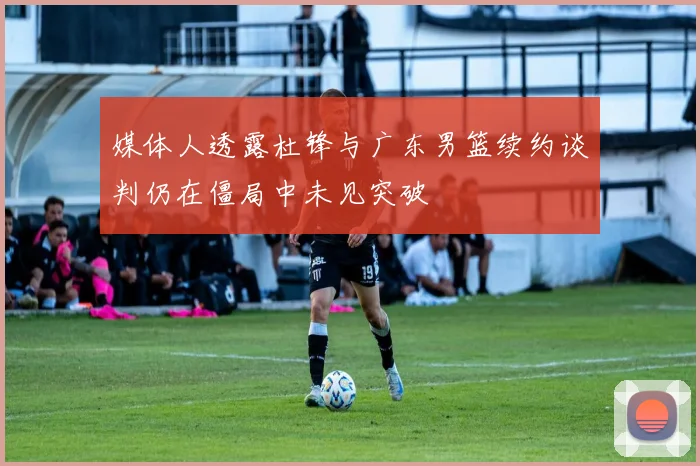 媒体人透露杜锋与广东男篮续约谈判仍在僵局中未见突破