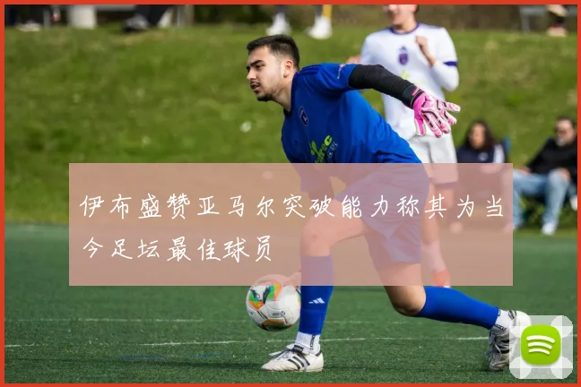 伊布盛赞亚马尔突破能力称其为当今足坛最佳球员
