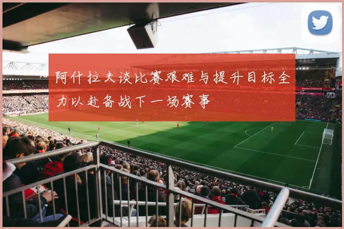 阿什拉夫谈比赛艰难与提升目标全力以赴备战下一场赛事