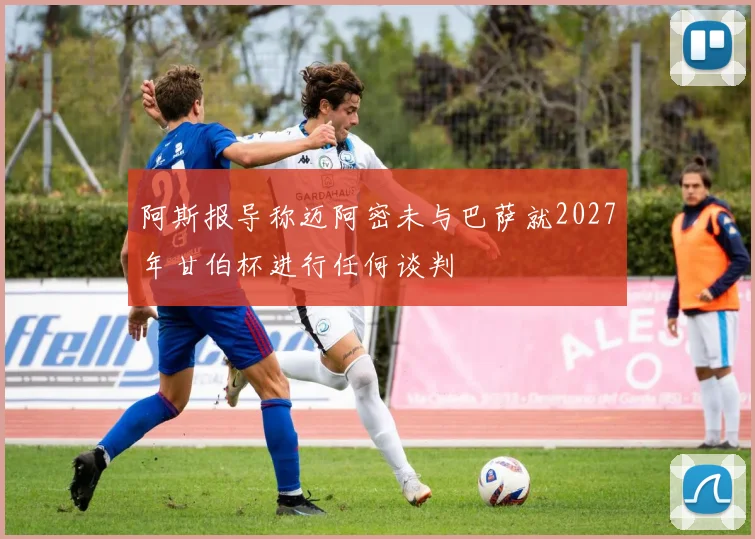 阿斯报导称迈阿密未与巴萨就2027年甘伯杯进行任何谈判