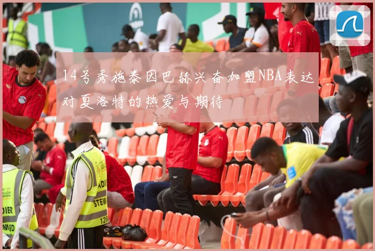 14号秀施泰因巴赫兴奋加盟NBA表达对夏洛特的热爱与期待