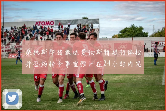 桑托斯即将抵达曼彻斯特进行体检并签约转会事宜预计在24小时内完成